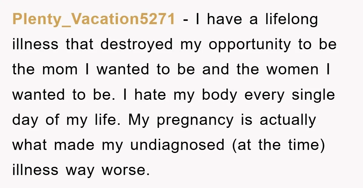 Plenty_Vacation5271 − I have a lifelong illness that destroyed my opportunity to be the mom I wanted to be and the women I wanted to be. I hate my body...