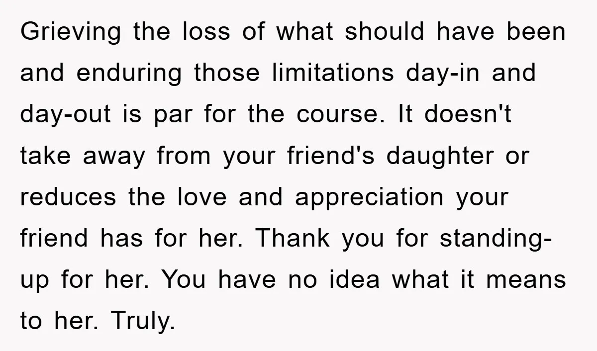 Grieving the loss of what should have been and enduring those limitations day-in and day-out is par for the course. It doesn't take away from your friend's daughter or reduces...