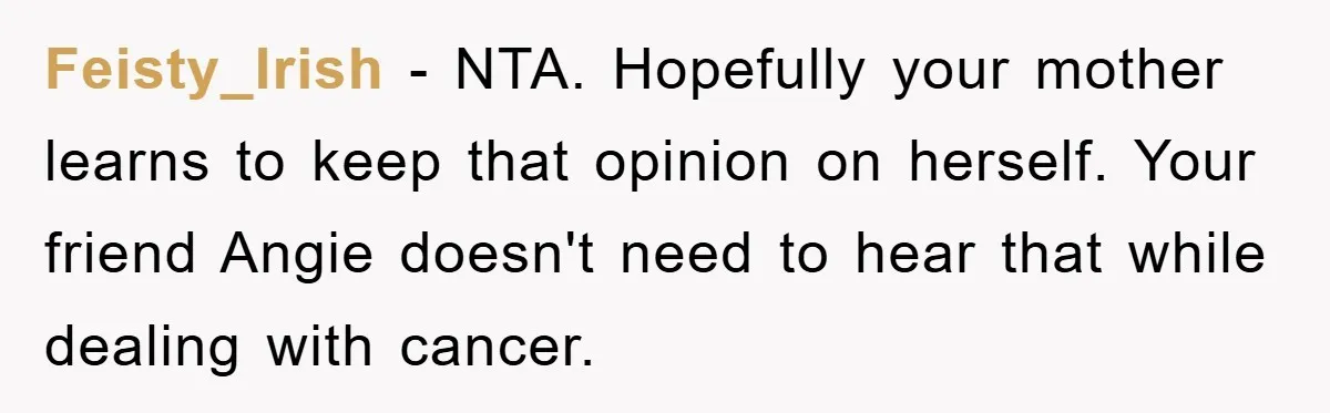Feisty_Irish − NTA. Hopefully your mother learns to keep that opinion on herself. Your friend Angie doesn't need to hear that while dealing with cancer.