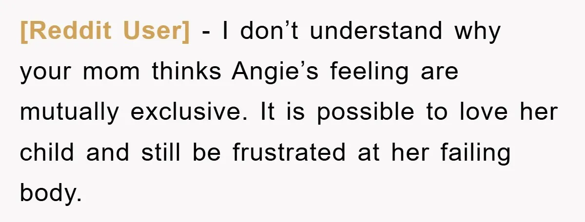 [Reddit User] − I don’t understand why your mom thinks Angie’s feeling are mutually exclusive. It is possible to love her child and still be frustrated at her failing body.