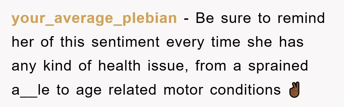 your_average_plebian − Be sure to remind her of this sentiment every time she has any kind of health issue, from a sprained a__le to age related motor conditions ✌🏾