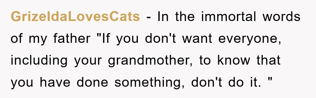 GrizeldaLovesCats − In the immortal words of my father "If you don't want everyone, including your grandmother, to know that you have done something, don't do it. "