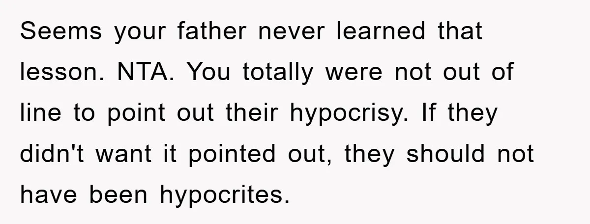 Seems your father never learned that lesson. NTA. You totally were not out of line to point out their hypocrisy. If they didn't want it pointed out, they should not...