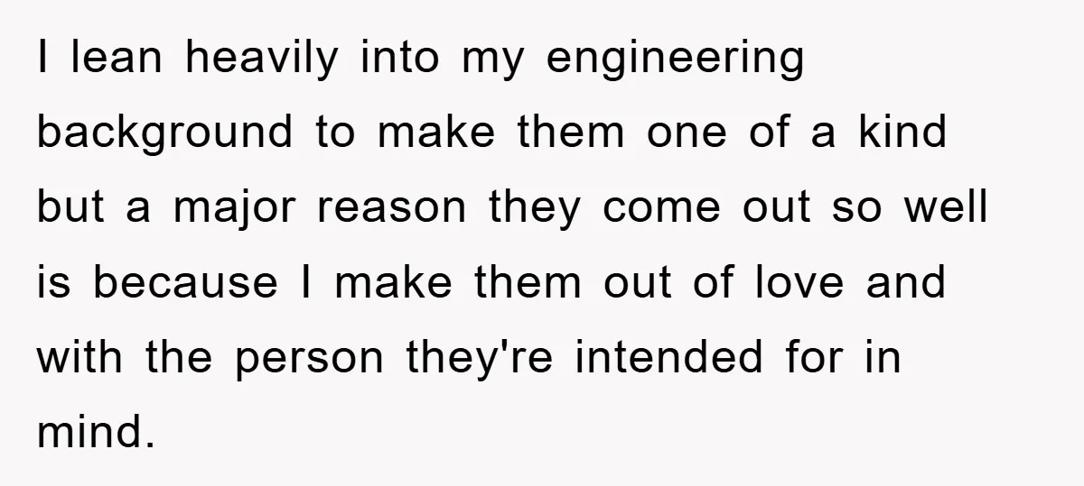 I lean heavily into my engineering background to make them one of a kind but a major reason they come out so well is because I make them out of...