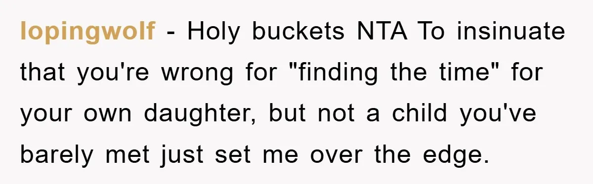 lopingwolf − Holy buckets NTA To insinuate that you're wrong for "finding the time" for your own daughter, but not a child you've barely met just set me over the...