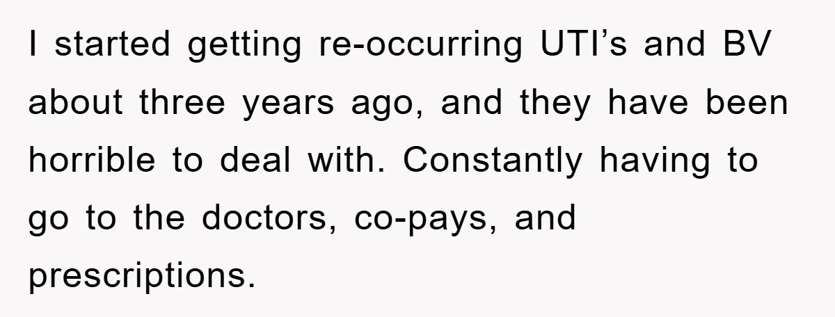 I started getting re-occurring UTI’s and BV about three years ago, and they have been horrible to deal with. Constantly having to go to the doctors, co-pays, and prescriptions.