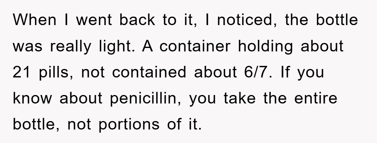 When I went back to it, I noticed, the bottle was really light. A container holding about 21 pills, not contained about 6/7. If you know about penicillin, you take...