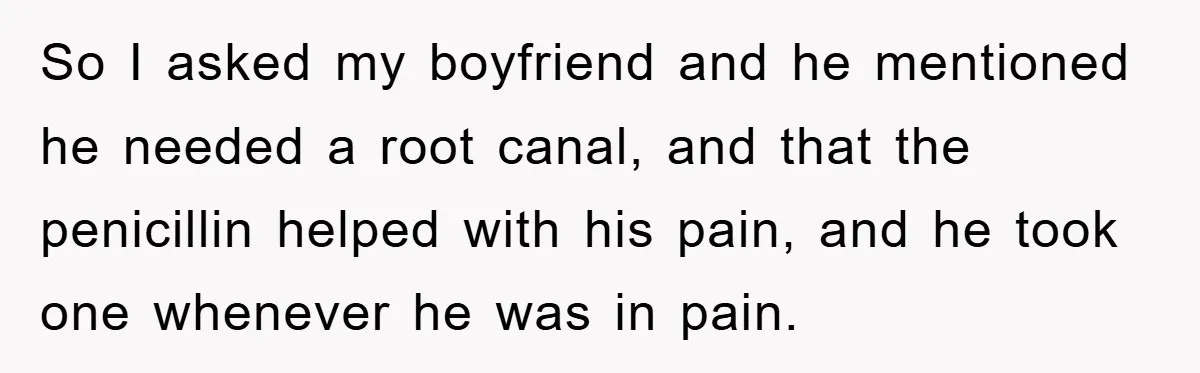 So I asked my boyfriend and he mentioned he needed a root canal, and that the penicillin helped with his pain, and he took one whenever he was in pain.
