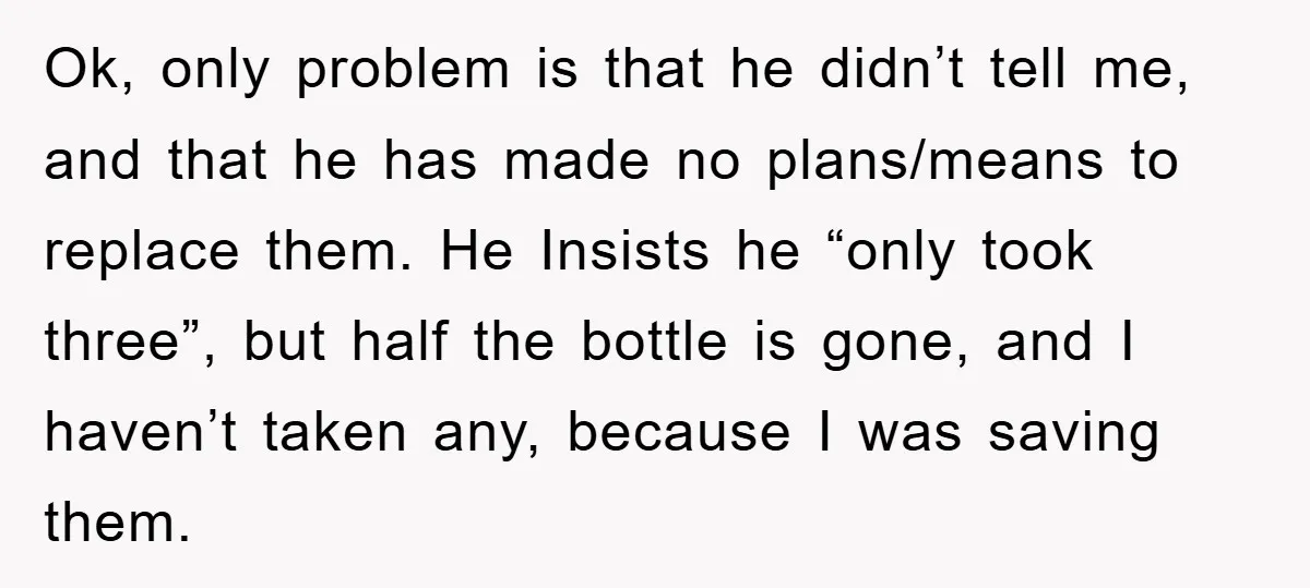 Ok, only problem is that he didn’t tell me, and that he has made no plans/means to replace them. He Insists he “only took three”, but half the bottle is...