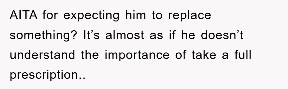 AITA for expecting him to replace something? It’s almost as if he doesn’t understand the importance of take a full prescription..