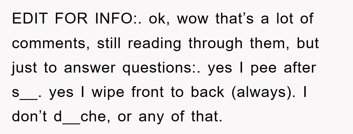 EDIT FOR INFO:. ok, wow that’s a lot of comments, still reading through them, but just to answer questions:. yes I pee after s__. yes I wipe front to back...
