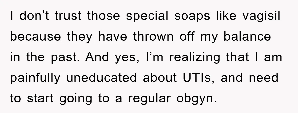 I don’t trust those special soaps like vagisil because they have thrown off my balance in the past. And yes, I’m realizing that I am painfully uneducated about UTIs, and...