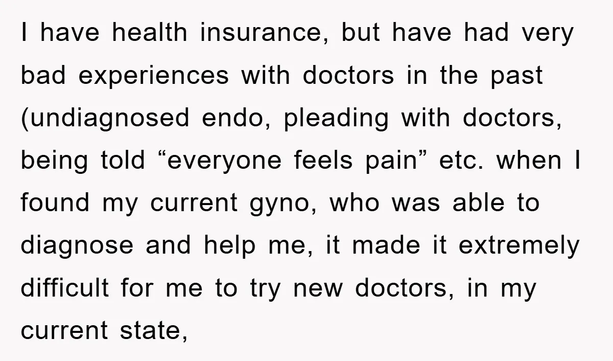 I have health insurance, but have had very bad experiences with doctors in the past (undiagnosed endo, pleading with doctors, being told “everyone feels pain” etc. when I found my...