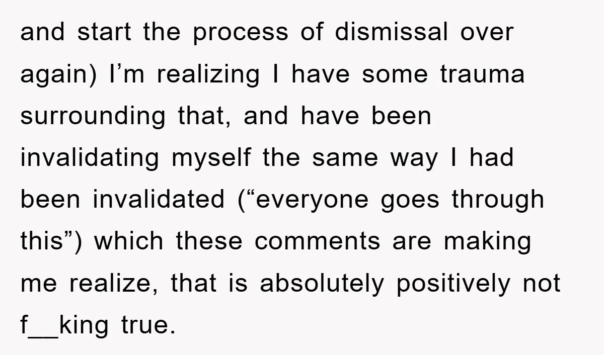 and start the process of dismissal over again) I’m realizing I have some trauma surrounding that, and have been invalidating myself the same way I had been invalidated (“everyone goes...