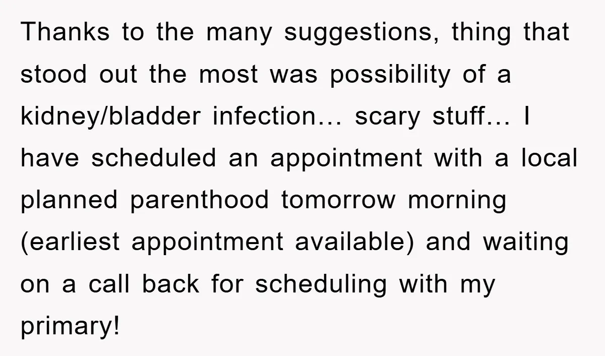 Thanks to the many suggestions, thing that stood out the most was possibility of a kidney/bladder infection… scary stuff… I have scheduled an appointment with a local planned parenthood tomorrow...