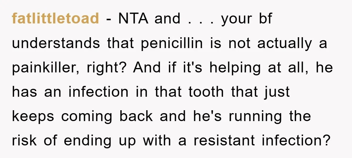 fatlittletoad − NTA and . . . your bf understands that penicillin is not actually a painkiller, right? And if it's helping at all, he has an infection in that...