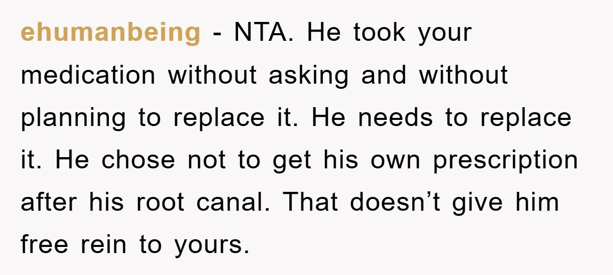 ehumanbeing − NTA. He took your medication without asking and without planning to replace it. He needs to replace it. He chose not to get his own prescription after his...
