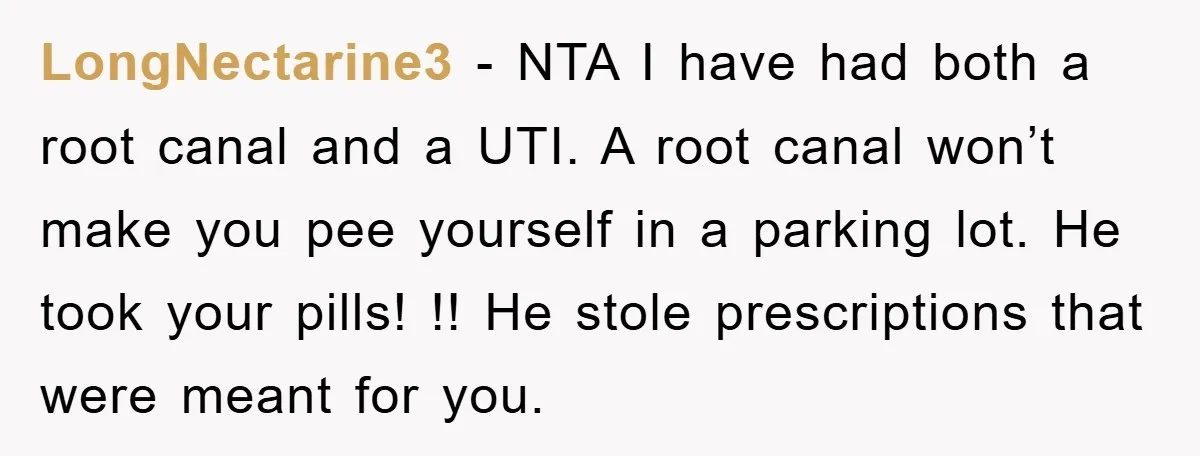 LongNectarine3 − NTA I have had both a root canal and a UTI. A root canal won’t make you pee yourself in a parking lot. He took your pills! !!...