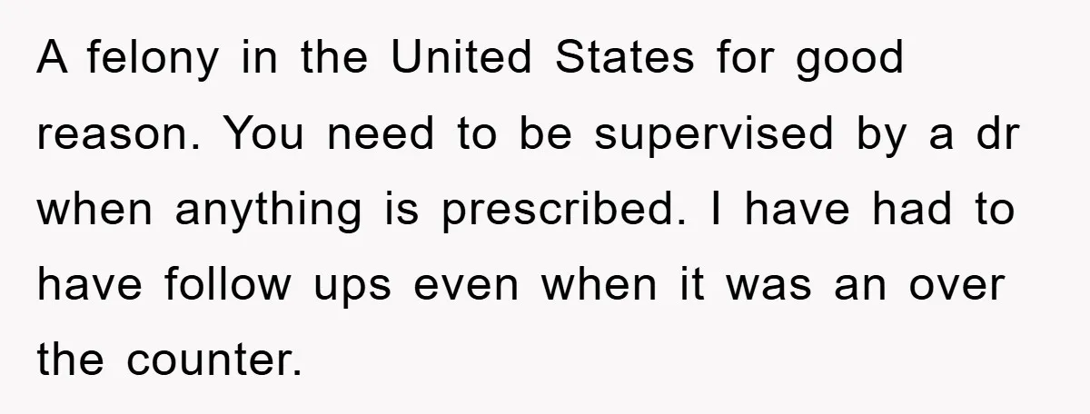 A felony in the United States for good reason. You need to be supervised by a dr when anything is prescribed. I have had to have follow ups even when...