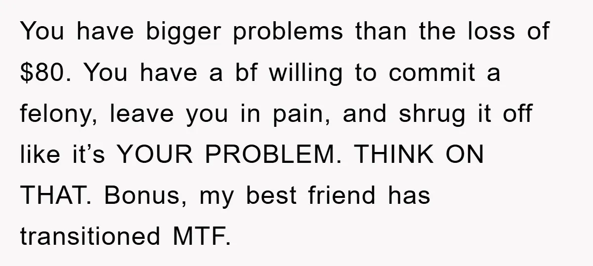 You have bigger problems than the loss of $80. You have a bf willing to commit a felony, leave you in pain, and shrug it off like it’s YOUR PROBLEM....