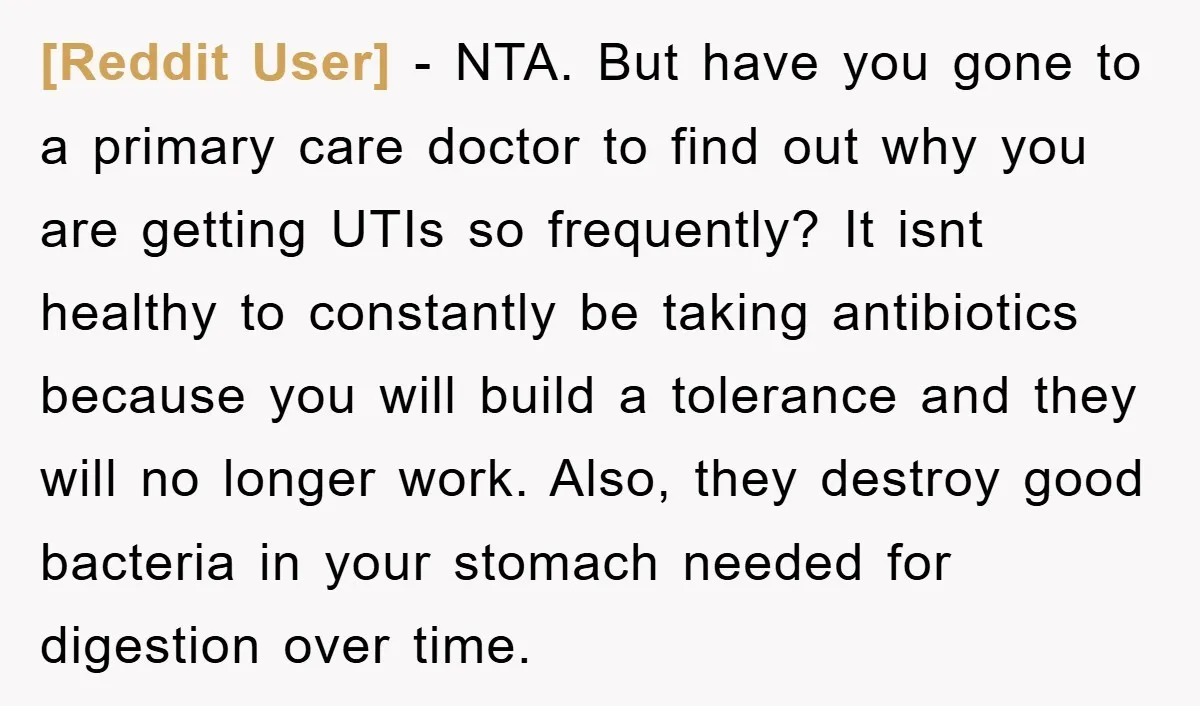 [Reddit User] − NTA. But have you gone to a primary care doctor to find out why you are getting UTIs so frequently? It isnt healthy to constantly be taking...