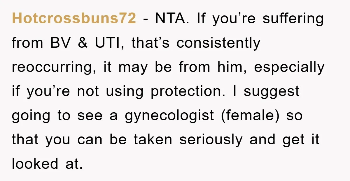 Hotcrossbuns72 − NTA. If you’re suffering from BV & UTI, that’s consistently reoccurring, it may be from him, especially if you’re not using protection. I suggest going to see a...