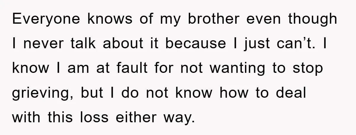 Everyone knows of my brother even though I never talk about it because I just can’t. I know I am at fault for not wanting to stop grieving, but I...