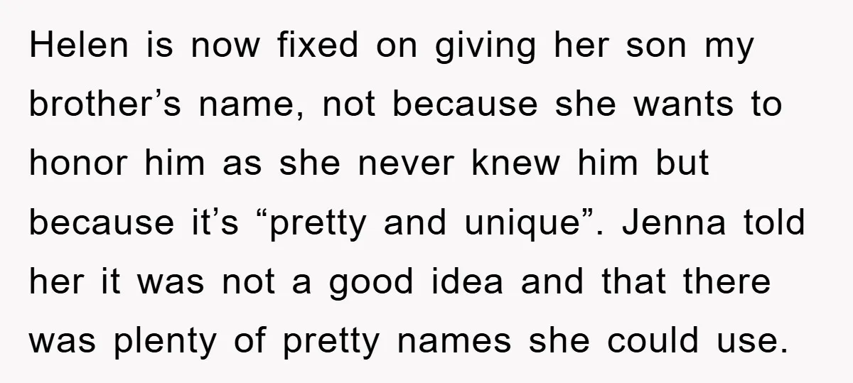 Helen is now fixed on giving her son my brother’s name, not because she wants to honor him as she never knew him but because it’s “pretty and unique”. Jenna...
