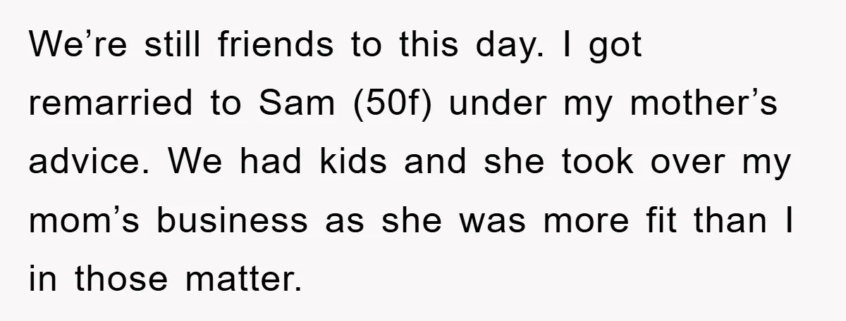 We’re still friends to this day. I got remarried to Sam (50f) under my mother’s advice. We had kids and she took over my mom’s business as she was more...