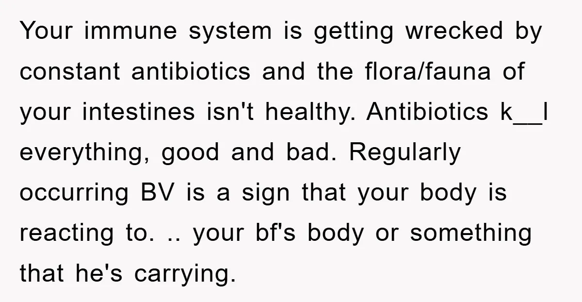 Your immune system is getting wrecked by constant antibiotics and the flora/fauna of your intestines isn't healthy. Antibiotics k__l everything, good and bad. Regularly occurring BV is a sign that...