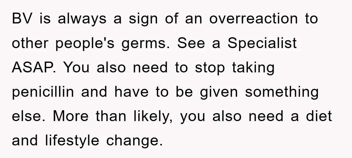 BV is always a sign of an overreaction to other people's germs. See a Specialist ASAP. You also need to stop taking penicillin and have to be given something else....