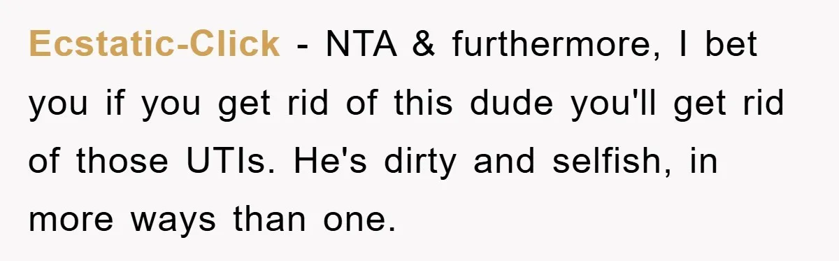 Ecstatic-Click − NTA & furthermore, I bet you if you get rid of this dude you'll get rid of those UTIs. He's dirty and selfish, in more ways than one.