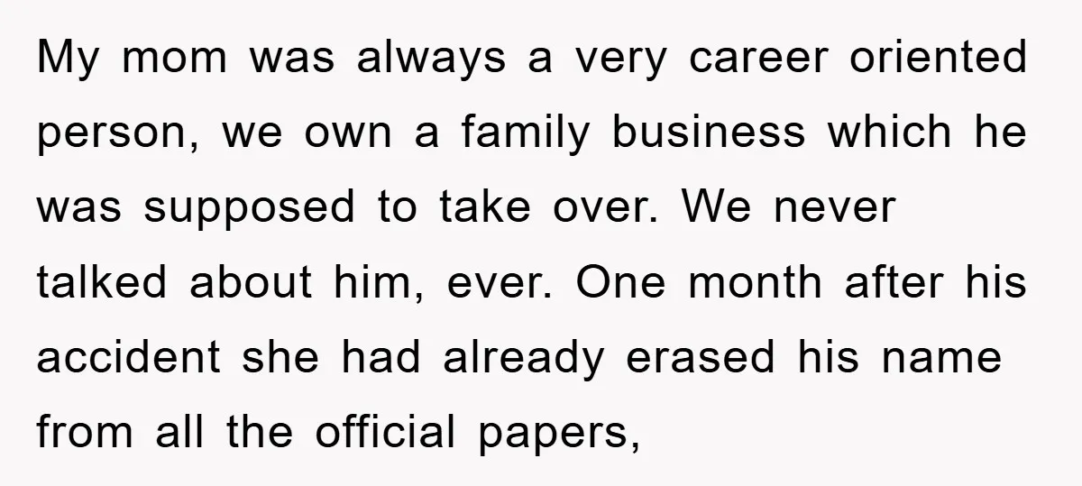 My mom was always a very career oriented person, we own a family business which he was supposed to take over. We never talked about him, ever. One month after...
