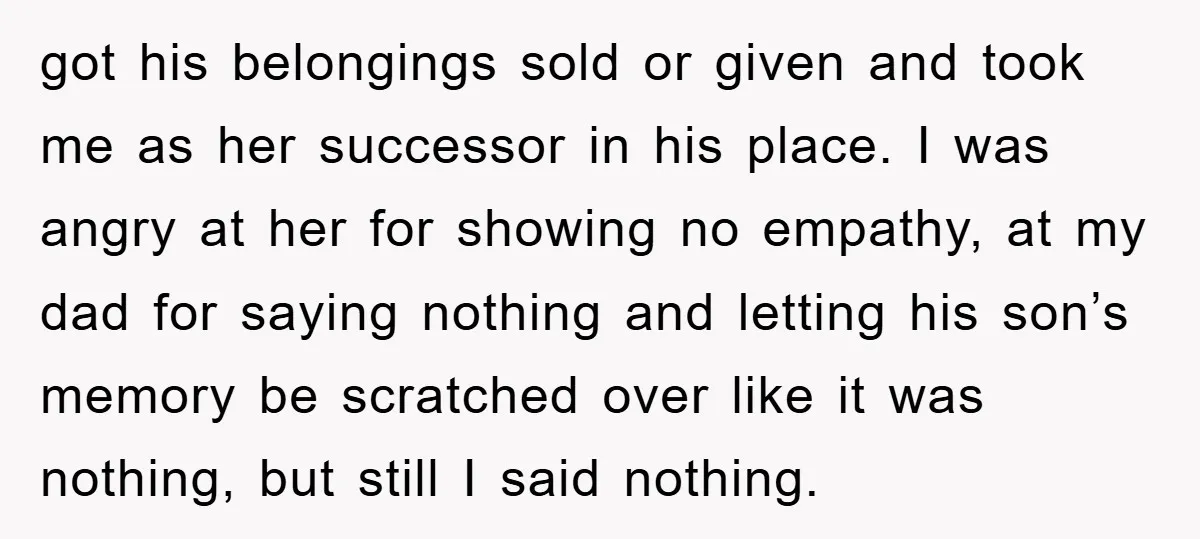 got his belongings sold or given and took me as her successor in his place. I was angry at her for showing no empathy, at my dad for saying nothing...
