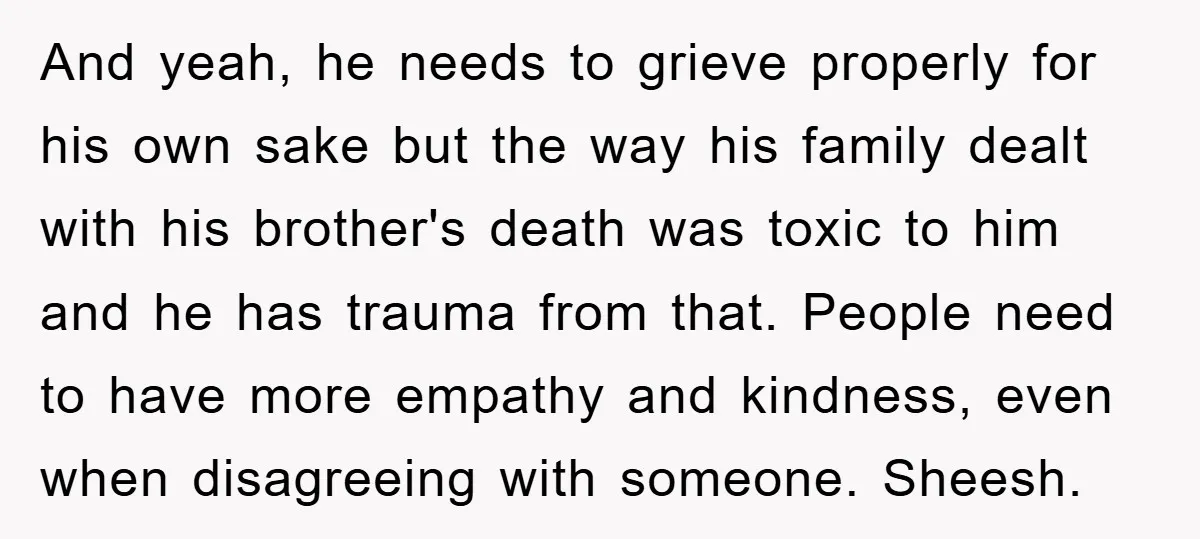 And yeah, he needs to grieve properly for his own sake but the way his family dealt with his brother's death was toxic to him and he has trauma from...