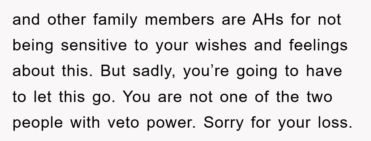 and other family members are AHs for not being sensitive to your wishes and feelings about this. But sadly, you’re going to have to let this go. You are not...