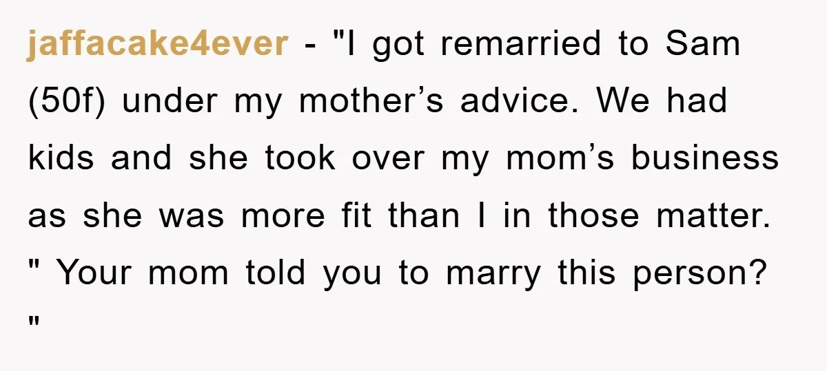 jaffacake4ever − "I got remarried to Sam (50f) under my mother’s advice. We had kids and she took over my mom’s business as she was more fit than I in...