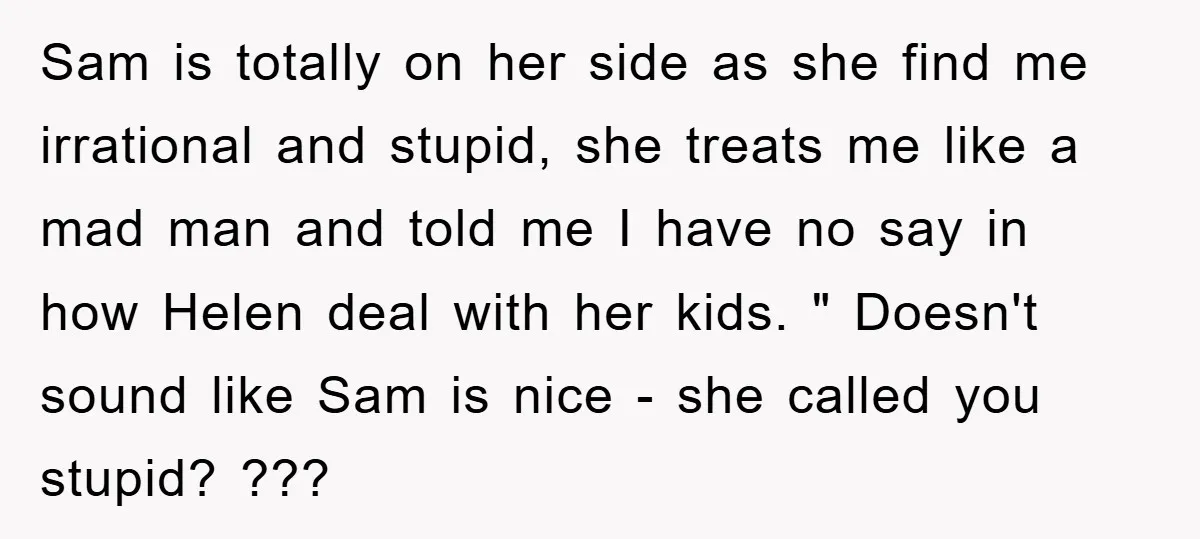 Sam is totally on her side as she find me irrational and stupid, she treats me like a mad man and told me I have no say in how Helen...