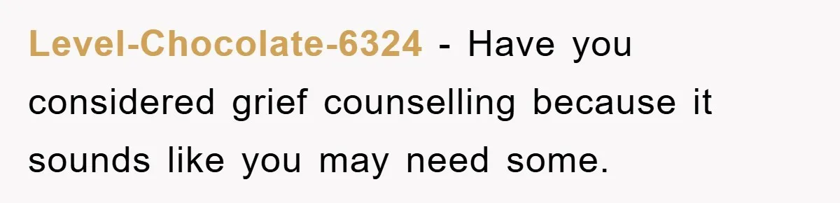 Level-Chocolate-6324 − Have you considered grief counselling because it sounds like you may need some.
