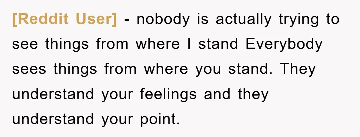 [Reddit User] − nobody is actually trying to see things from where I stand Everybody sees things from where you stand. They understand your feelings and they understand your point.
