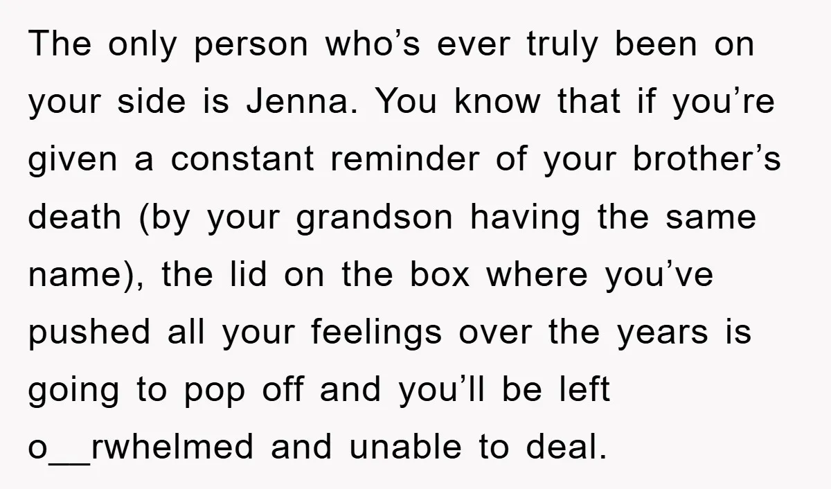 The only person who’s ever truly been on your side is Jenna. You know that if you’re given a constant reminder of your brother’s death (by your grandson having the...