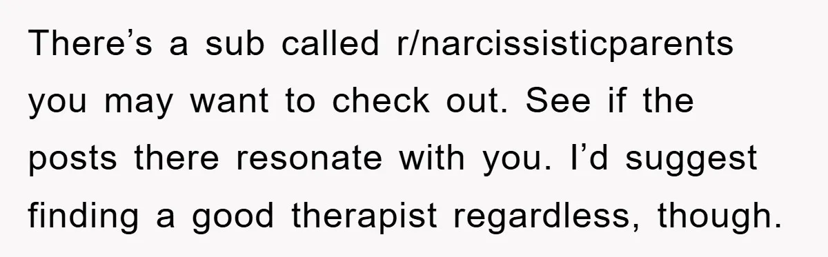 There’s a sub called r/narcissisticparents you may want to check out. See if the posts there resonate with you. I’d suggest finding a good therapist regardless, though.