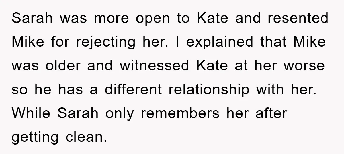 Sarah was more open to Kate and resented Mike for rejecting her. I explained that Mike was older and witnessed Kate at her worse so he has a different relationship...