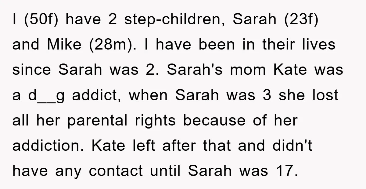 I (50f) have 2 step-children, Sarah (23f) and Mike (28m). I have been in their lives since Sarah was 2. Sarah's mom Kate was a d__g addict, when Sarah was...