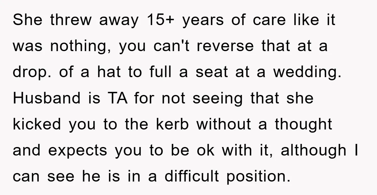 She threw away 15+ years of care like it was nothing, you can't reverse that at a drop. of a hat to full a seat at a wedding. Husband is...