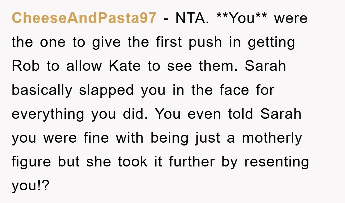 CheeseAndPasta97 − NTA. **You** were the one to give the first push in getting Rob to allow Kate to see them. Sarah basically slapped you in the face for everything...