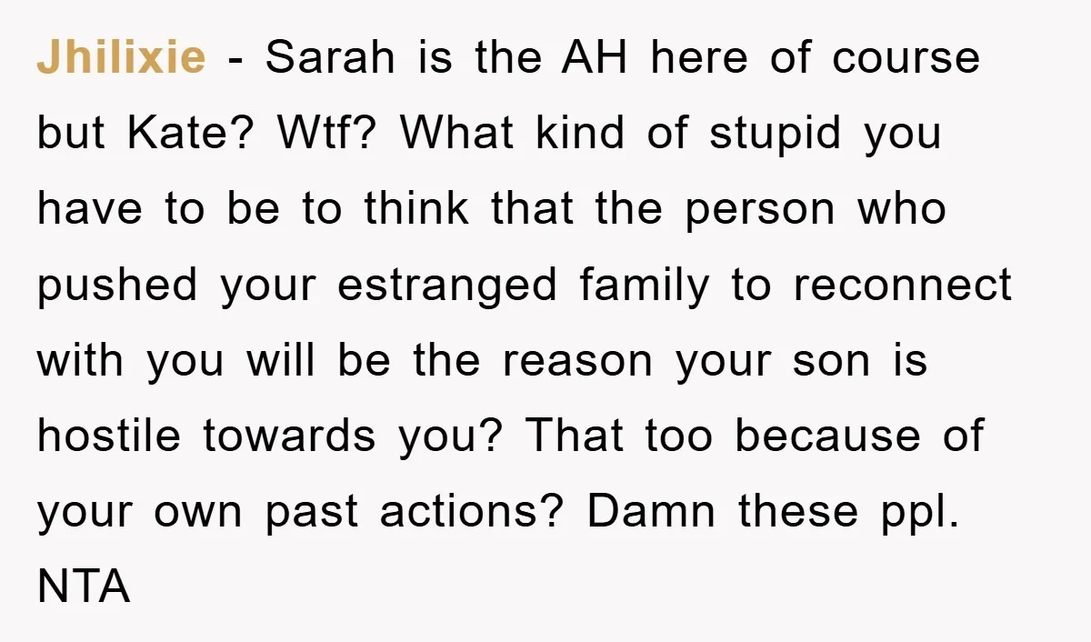 Jhilixie − Sarah is the AH here of course but Kate? Wtf? What kind of stupid you have to be to think that the person who pushed your estranged family...