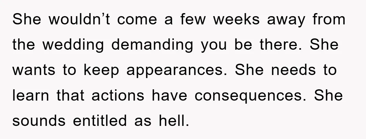 She wouldn’t come a few weeks away from the wedding demanding you be there. She wants to keep appearances. She needs to learn that actions have consequences. She sounds entitled...