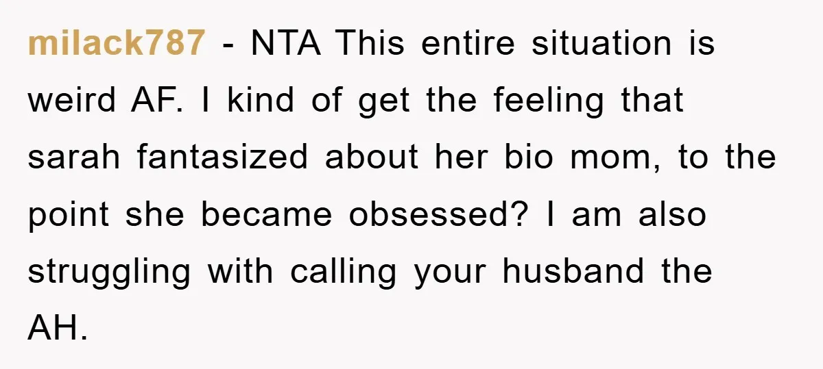 milack787 − NTA This entire situation is weird AF. I kind of get the feeling that sarah fantasized about her bio mom, to the point she became obsessed? I am...