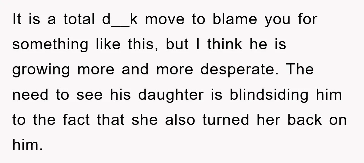It is a total d__k move to blame you for something like this, but I think he is growing more and more desperate. The need to see his daughter is...